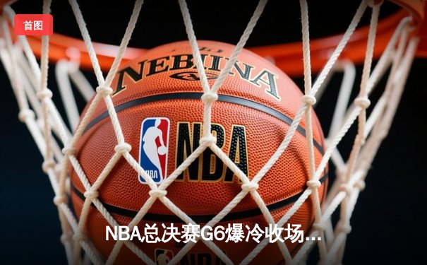 NBA总决赛G6爆冷收场：猛龙客场逆转夺冠，伦纳德封神一战创历史