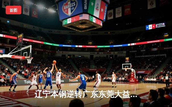 辽宁本钢逆转广东东莞大益 赵继伟关键三分锁定胜局