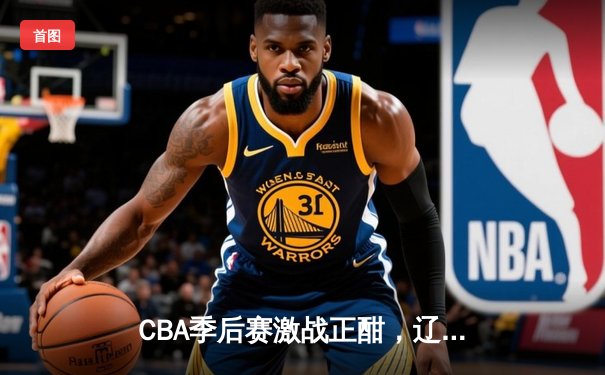 CBA季后赛激战正酣，辽宁本钢加时险胜广东宏远，总比分2-1领先