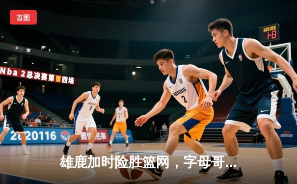 雄鹿加时险胜篮网，字母哥44分主宰关键时刻