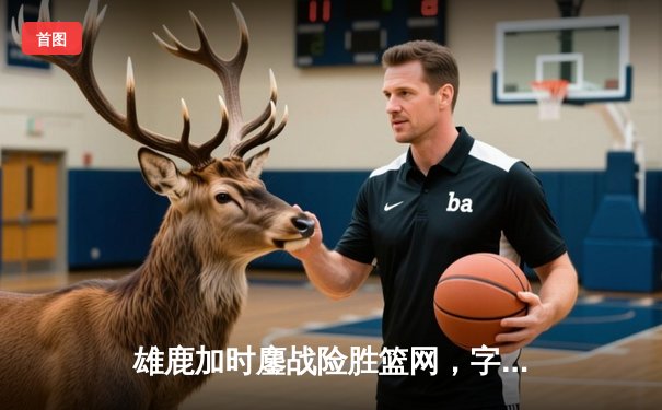 雄鹿加时鏖战险胜篮网，字母哥44+14+6主宰关键时刻